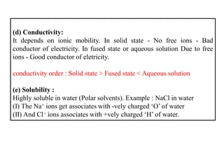 (d) Conductivity:
It depends on ionic mobility. In solid state - No free ions - Bad
conductor of electricity. In fused state or aqueous solution Due to free
ions - Good conductor of eletricity.
conductivity order : Solid state > Fused state < Aqueous solution
(e) Solubility :
Highly soluble in water (Polar solvents). Example : NaCl in water
(I) The Na+ ions get associates with -vely charged ‘O’ of water
(II) And Cl - ions associates with +vely charged ‘H’ of water.
 