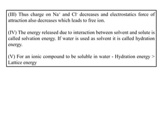 (III) Thus charge on Na+ and Cl- decreases and electrostatics force of
attraction also decreases which leads to free ion.
(IV) The energy released due to interaction between solvent and solute is
called solvation energy. If water is used as solvent it is called hydration
energy.
(V) For an ionic compound to be soluble in water - Hydration energy >
Lattice energy
 