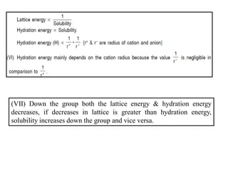 (VII) Down the group both the lattice energy & hydration energy
decreases, if decreases in lattice is greater than hydration energy,
solubility increases down the group and vice versa.
 