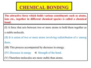 (I) A force that acts between two or more atoms to hold them together as
a stable molecule.
(II) It is union of two or more atoms involving redistribution of e- among
them.
(III) This process accompanied by decrease in energy.
(IV) Decrease in energy ∝ Strength of the bond.
(V) Therefore molecules are more stable than atoms.
The attractive force which holds various constituents such as atoms,
ions etc., together in different chemical species is called a chemical
bond.
 