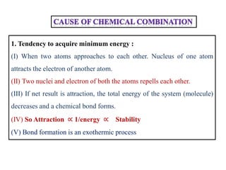 1. Tendency to acquire minimum energy :
(I) When two atoms approaches to each other. Nucleus of one atom
attracts the electron of another atom.
(II) Two nuclei and electron of both the atoms repells each other.
(III) If net result is attraction, the total energy of the system (molecule)
decreases and a chemical bond forms.
(IV) So Attraction ∝ 1/energy ∝ Stability
(V) Bond formation is an exothermic process
 