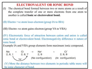 ELECTROVALENT OR IONIC BOND
(I) The chemical bond formed between two or more atoms as a result of
the complete transfer of one or more electrons from one atom to
another is called Ionic or electrovalent bond.
(II) Electro +ve atom loses electron (group IA to IIIA)
(III) Electro -ve atom gains electron (group VA to VIIA)
(IV) Electrostatic force of attraction between cation and anion is called
ionic bond or electrovalent bond. Electronegativity difference ∝ nature of
ionic bond.
Example IA and VIIA group elements form maximum ionic compound.
(V) More the distance between two elements in periodic table more will
be ionic character of bond.
 