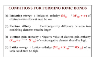 CONDITIONS FOR FORMING IONIC BONDS
(a) Ionisation energy : Ionization enthalpy (M(g) M+
(g) + e–) of
electropositive element must be low.
(b) Electron affinity : Electronegativity difference between two
combining elements must be larger.
(c) electron gain enthalpy : Negative value of electron gain enthalpy
(X (g) + e– X –
(g)) of electronegative element should be high.
(d) Lattice energy : Lattice enthalpy (M+
(g) + X–
(g) MX (s)) of an
ionic solid must be high.
 