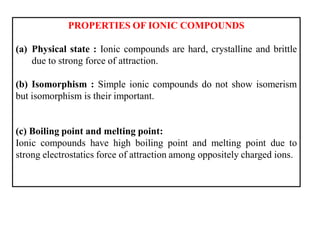 PROPERTIES OF IONIC COMPOUNDS
(a) Physical state : Ionic compounds are hard, crystalline and brittle
due to strong force of attraction.
(b) Isomorphism : Simple ionic compounds do not show isomerism
but isomorphism is their important.
(c) Boiling point and melting point:
Ionic compounds have high boiling point and melting point due to
strong electrostatics force of attraction among oppositely charged ions.
 