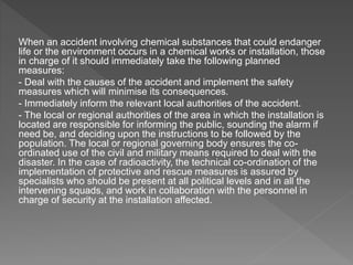 When an accident involving chemical substances that could endanger
life or the environment occurs in a chemical works or installation, those
in charge of it should immediately take the following planned
measures:
- Deal with the causes of the accident and implement the safety
measures which will minimise its consequences.
- Immediately inform the relevant local authorities of the accident.
- The local or regional authorities of the area in which the installation is
located are responsible for informing the public, sounding the alarm if
need be, and deciding upon the instructions to be followed by the
population. The local or regional governing body ensures the co-
ordinated use of the civil and military means required to deal with the
disaster. In the case of radioactivity, the technical co-ordination of the
implementation of protective and rescue measures is assured by
specialists who should be present at all political levels and in all the
intervening squads, and work in collaboration with the personnel in
charge of security at the installation affected.
 