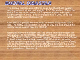 The Bhopal disaster, also referred to as the Bhopal gas tragedy,
was a gas leak incident on the night of 2–3 December 1984 at the
Union Carbide India Limited (UCIL) pesticide plant in Bhopal,
Madhya Pradesh, India. It was considered as of 2010 to be the
world's worst industrial disaster.[1]
Over 500,000 people were exposed to methyl isocyanate (MIC)
gas. The highly toxic substance made its way into and around the
shanty towns located near the plant.[2]
Estimates vary on the death toll. The official immediate death toll
was 2,259. The government of Madhya Pradesh confirmed a total
of 3,787 deaths related to the gas release.[3] A government affidavit
in 2006 stated that the leak caused 558,125 injuries, including
38,478 temporary partial injuries and approximately 3,900 severely
and permanently disabling injuries.[4] Others estimate that 8,000
died within two weeks, and another 8,000 or more have since died
from gas-related diseases.[5]
 