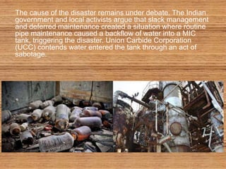 The cause of the disaster remains under debate. The Indian
government and local activists argue that slack management
and deferred maintenance created a situation where routine
pipe maintenance caused a backflow of water into a MIC
tank, triggering the disaster. Union Carbide Corporation
(UCC) contends water entered the tank through an act of
sabotage.
 