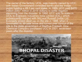 The owner of the factory, UCIL, was majority owned by UCC,
with Indian Government-controlled banks and the Indian
public holding a 49.1 per cent stake. In 1989, UCC paid $470
million ($907 million in 2014 dollars) to settle litigation
stemming from the disaster. In 1994, UCC sold its stake in
UCIL to Eveready Industries India Limited (EIIL), which
subsequently merged with McLeod Russell (India) Ltd.
Eveready ended clean-up on the site in 1998, when it
terminated its 99-year lease and turned over control of the
site to the state government of Madhya Pradesh. Dow
Chemical Company purchased UCC in 2001, seventeen
years after the disaster.
 