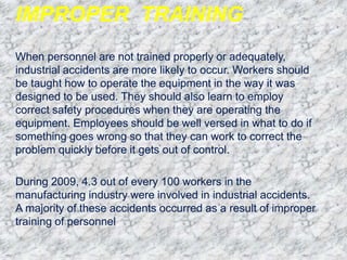 IMPROPER TRAINING
When personnel are not trained properly or adequately,
industrial accidents are more likely to occur. Workers should
be taught how to operate the equipment in the way it was
designed to be used. They should also learn to employ
correct safety procedures when they are operating the
equipment. Employees should be well versed in what to do if
something goes wrong so that they can work to correct the
problem quickly before it gets out of control.
During 2009, 4.3 out of every 100 workers in the
manufacturing industry were involved in industrial accidents.
A majority of these accidents occurred as a result of improper
training of personnel
 