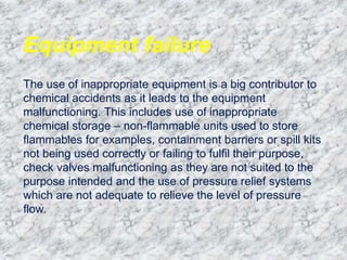 Equipment failure
The use of inappropriate equipment is a big contributor to
chemical accidents as it leads to the equipment
malfunctioning. This includes use of inappropriate
chemical storage – non-flammable units used to store
flammables for examples, containment barriers or spill kits
not being used correctly or failing to fulfil their purpose,
check valves malfunctioning as they are not suited to the
purpose intended and the use of pressure relief systems
which are not adequate to relieve the level of pressure
flow.
 