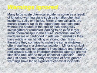Warnings ignored
Many large scale chemical accidents come as a result
of ignoring warning signs such as smaller chemical
incidents, spills or injuries. Minor chemical spills are
merely cleaned up so that operations can continue
without the source of the spill or leak being fully
investigated or remedied leading to an even larger
scale chemical spill in the future. Personnel are not
made aware or cautioned in relation to mistakes they
have made when handling or storing chemicals
therefore they continue to make the same mistakes,
often resulting in a chemical accident. Minor chemical
combustions are not properly investigated and therefore
root causes such as improper chemical storage are not
identified until after a major chemical explosion. These
are just some of the many examples of how ignored
warnings have led to significant chemical incidents.
 