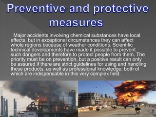 Major accidents involving chemical substances have local
effects, but in exceptional circumstances they can affect
whole regions because of weather conditions. Scientific
technical developments have made it possible to prevent
such dangers and therefore to protect people from them. The
priority must be on prevention, but a positive result can only
be assured if there are strict guidelines for using and handling
these products, as well as professional knowledge, both of
which are indispensable in this very complex field.
 