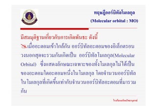 ทฤษฎีออรบิทัลโมเลกุล
                                (Molecular orbital : MO)

มีสมมุติฐานเกี่ยวกับการเกิดพันธะ ดังนี้
    เมื่ออะตอมเขาใกลกัน ออรบิทลอะตอมของอิเล็กตรอน
                                 ั
วงนอกสุดจะรวมกันเกิดเปน ออรบทัลโมเลกุล(Molecular
                                   ิ
Orbital) ซึ่งแสดงลักษณะเฉพาะของทั้งโมเลกุลไมไดเปน
ของอะตอมใดอะตอมหนึงในโมเลกุล โดยจํานวนออรบทัล
                          ่                         ิ
ในโมเลกุลที่เกิดขึ้นเทากับจํานวนออรบิทลอะตอมที่มารวม
                                        ั
กัน
                                           โรงเรียนมหิดลวิทยานุสรณ
 