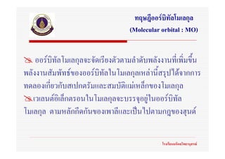 ทฤษฎีออรบิทัลโมเลกุล
                                   (Molecular orbital : MO)


    ออรบิทัลโมเลกุลจะจัดเรียงตัวตามลําดับพลังงานที่เพิ่มขึน
                                                           ้
พลังงานสัมพัทธของออรบิทัลในโมเลกุลเหลานี้สรุปไดจากการ
ทดลองเกี่ยวกับสเปกตรัมและสมบัติแมเหล็กของโมเลกุล
   เวเลนตอิเล็กตรอนในโมเลกุลจะบรรจุอยูในออรบทัล
                                                ิ
โมเลกุล ตามหลักกีดกันของเพาลีและเปนไปตามกฎของฮุนด

                                              โรงเรียนมหิดลวิทยานุสรณ
 