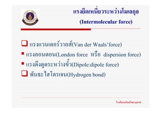 แรงยึดเหนี่ยวระหวางโมเลกุล
                    (Intermolecular force)

 แรงแวนเดอรวาลส(Van der Waals’force)
แรงลอนดอน(London force หรือ dispersion force)
แรงดึงดูดระหวางขั้ว(Dipole:dipole force)
 พันธะไฮโดรเจน(Hydrogen bond)


                                   โรงเรียนมหิดลวิทยานุสรณ
 