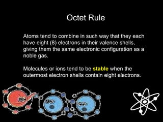 Octet Rule
Atoms tend to combine in such way that they each
have eight (8) electrons in their valence shells,
giving them the same electronic configuration as a
noble gas.
Molecules or ions tend to be stable when the
outermost electron shells contain eight electrons.
 