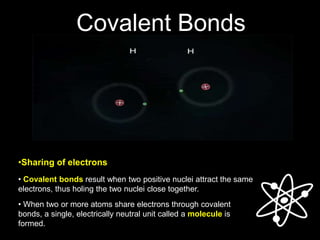 Covalent Bonds
• Covalent bonds result when two positive nuclei attract the same
electrons, thus holing the two nuclei close together.
• When two or more atoms share electrons through covalent
bonds, a single, electrically neutral unit called a molecule is
formed.
•Sharing of electrons
 