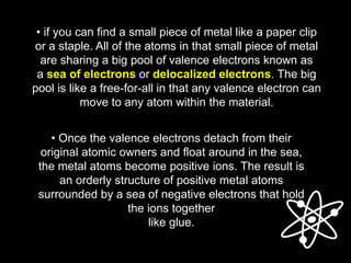 • if you can find a small piece of metal like a paper clip
or a staple. All of the atoms in that small piece of metal
are sharing a big pool of valence electrons known as
a sea of electrons or delocalized electrons. The big
pool is like a free-for-all in that any valence electron can
move to any atom within the material.
• Once the valence electrons detach from their
original atomic owners and float around in the sea,
the metal atoms become positive ions. The result is
an orderly structure of positive metal atoms
surrounded by a sea of negative electrons that hold
the ions together
like glue.
 