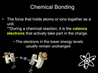 • The force that holds atoms or ions together as a
unit.
**During a chemical reaction, it is the valence
electrons that actively take part in the charge.
• The electrons in the lower energy levels
usually remain unchanged
Chemical Bonding
 