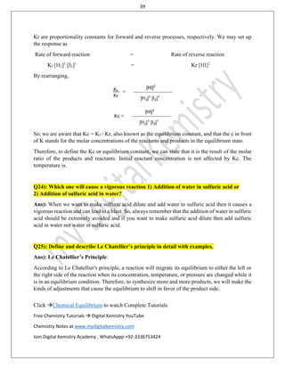 39
Click Chemical Equilibrium to watch Complete Tutorials
Free Chemistry Tutorials  Digital Kemistry YouTube
Chemistry Notes at www.mydigitalkemistry.com
Join Digital Kemistry Academy , WhatsAppp +92-3336753424
Kr are proportionality constants for forward and reverse processes, respectively. We may set up
the response as
Rate of forward reaction = Rate of reverse reaction
Kf [H2]1
[I2]1
= Kr [HI]2
By rearranging,
So, we are aware that Kc = Kf / Kr, also known as the equilibrium constant, and that the c in front
of K stands for the molar concentrations of the reactants and products in the equilibrium state.
Therefore, to define the Kc or equilibrium constant, we can state that it is the result of the molar
ratio of the products and reactants. Initial reactant concentration is not affected by Kc. The
temperature is.
Q24): Which one will cause a vigorous reaction 1) Addition of water in sulfuric acid or
2) Addition of sulfuric acid in water?
Ans): When we want to make sulfuric acid dilute and add water to sulfuric acid then it causes a
vigorous reaction and can lead to a blast. So, always remember that the addition of water in sulfuric
acid should be extremely avoided and if you want to make sulfuric acid dilute then add sulfuric
acid in water not water in sulfuric acid.
Q25): Define and describe Le Chatellier’s principle in detail with examples.
Ans): Le Chatellier’s Principle:
According to Le Chatellier's principle, a reaction will migrate its equilibrium to either the left or
the right side of the reaction when its concentration, temperature, or pressure are changed while it
is in an equilibrium condition. Therefore, to synthesize more and more products, we will make the
kinds of adjustments that cause the equilibrium to shift in favor of the product side.
 