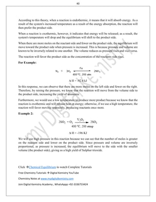 40
Click Chemical Equilibrium to watch Complete Tutorials
Free Chemistry Tutorials  Digital Kemistry YouTube
Chemistry Notes at www.mydigitalkemistry.com
Join Digital Kemistry Academy , WhatsAppp +92-3336753424
According to this theory, when a reaction is endothermic, it means that it will absorb energy. As a
result of the system's increased temperature as a result of the energy absorption, the reaction will
then prefer the product side.
When a reaction is exothermic, however, it indicates that energy will be released; as a result, the
system's temperature will drop and the equilibrium will shift to the product side.
When there are more moles on the reactant side and fewer on the product side, the equilibrium will
move toward the product side when pressure is increased. This is because pressure and volume are
known to be inversely related to one another. The volume reduces as pressure rises and vice versa.
The reaction will favor the product side as the concentration of the reactants side rises.
For Example:
Δ H = -92.4 kJ
In this response, we can observe that there are more moles on the left side and fewer on the right.
Therefore, by raising the pressure, we know that the reaction will move from the volume side to
the product side, increasing the yield of ammonia.
Furthermore, we would use a low temperature to produce more product because we know that the
reaction is exothermic and will release heat or energy; otherwise, if we use a high temperature, the
reaction will favor moving oppositely, producing reactants once more.
Example 2:
Δ H = -196 KJ
We will use high pressure in this reaction because we can see that the number of moles is greater
on the reactant side and lower on the product side. Since pressure and volume are inversely
proportional, as pressure is increased, the equilibrium will move to the side with the smaller
volume (the product side), giving us a high yield of Sulphur trioxide.
 