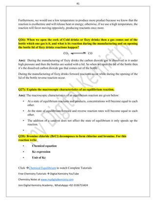41
Click Chemical Equilibrium to watch Complete Tutorials
Free Chemistry Tutorials  Digital Kemistry YouTube
Chemistry Notes at www.mydigitalkemistry.com
Join Digital Kemistry Academy , WhatsAppp +92-3336753424
Furthermore, we would use a low temperature to produce more product because we know that the
reaction is exothermic and will release heat or energy; otherwise, if we use a high temperature, the
reaction will favor moving oppositely, producing reactants once more.
Q26): When we open the cork of Cold drinks or fizzy drinks then a gas comes out of the
bottle which one gas is it, and what is its reaction during the manufacturing and on opening
the bottle lid of fizzy drinks reactions happen?
Ans): During the manufacturing of fizzy drinks the carbon dioxide gas is dissolved in it under
high pressure and then the bottles are sealed with a lid. So when we open the lid of the bottle then
it’s the dissolved carbon dioxide gas that comes out of the bottle.
During the manufacturing of fizzy drinks forward reactions occur while during the opening of the
lid of the bottle reverse reaction occur.
Q27): Explain the macroscopic characteristics of an equilibrium reaction.
Ans): The macroscopic characteristics of an equilibrium reaction are given below:
• At a state of equilibrium reactants and products, concentrations will become equal to each
other.
• At the state of equilibrium forward and reverse reaction rates will become equal to each
other.
• The addition of a catalyst does not affect the state of equilibrium it only speeds up the
reaction.
•
Q28): Bromine chloride (BrCl) decomposes to form chlorine and bromine. For this
reaction write
• Chemical equation
• Kc expression
• Unit of Kc
 