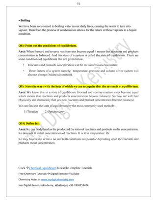 31
Click Chemical Equilibrium to watch Complete Tutorials
Free Chemistry Tutorials  Digital Kemistry YouTube
Chemistry Notes at www.mydigitalkemistry.com
Join Digital Kemistry Academy , WhatsAppp +92-3336753424
⦁ Boiling
We have been accustomed to boiling water in our daily lives, causing the water to turn into
vapour. Therefore, the process of condensation allows for the return of these vapours to a liquid
condition.
Q8): Point out the conditions of equilibrium.
Ans): When forward and reverse reaction rates become equal it means that reactants and products
concentration is balanced. And this state of a system is called the state of equilibrium. There are
some conditions of equilibrium that are given below.
• Reactants and products concentration will be the same/balanced/constant
• Three factors of a system namely; temperature, pressure and volume of the system will
also not change (balanced/constant).
Q9): State the ways with the help of which we can recognize that the system is at equilibrium.
Ans): We know that in a state of equilibrium forward and reverse reaction rates become equal
which means that reactants and products concentration become balanced. So how we will find
physically and chemically that yes now reactants and product concentration become balanced.
We can find out the state of equilibrium by the most commonly used methods:
1) Titration 2) Spectroscopy
Q10) Define Kc.
Ans): Kc can be defined as the product of the ratio of reactants and products molar concentration.
Kc does not ∝ initial concentration of reactants. It is ∝ to temperature. Or
Kc may have a unit or have no unit both conditions are possible depending upon the reactants and
products molar concentration.
 