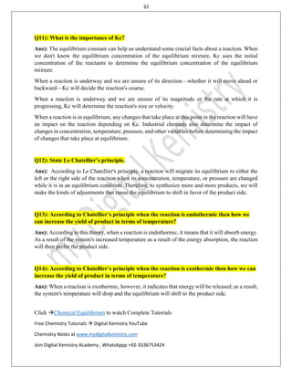 32
Click Chemical Equilibrium to watch Complete Tutorials
Free Chemistry Tutorials  Digital Kemistry YouTube
Chemistry Notes at www.mydigitalkemistry.com
Join Digital Kemistry Academy , WhatsAppp +92-3336753424
Q11): What is the importance of Kc?
Ans): The equilibrium constant can help us understand some crucial facts about a reaction. When
we don't know the equilibrium concentration of the equilibrium mixture, Kc uses the initial
concentration of the reactants to determine the equilibrium concentration of the equilibrium
mixture.
When a reaction is underway and we are unsure of its direction—whether it will move ahead or
backward—Kc will decide the reaction's course.
When a reaction is underway and we are unsure of its magnitude or the rate at which it is
progressing, Kc will determine the reaction's size or velocity.
When a reaction is in equilibrium, any changes that take place at this point in the reaction will have
an impact on the reaction depending on Kc. Industrial chemists also determine the impact of
changes in concentration, temperature, pressure, and other variables before determining the impact
of changes that take place at equilibrium.
Q12): State Le Chatellier’s principle.
Ans): According to Le Chatellier's principle, a reaction will migrate its equilibrium to either the
left or the right side of the reaction when its concentration, temperature, or pressure are changed
while it is in an equilibrium condition. Therefore, to synthesize more and more products, we will
make the kinds of adjustments that cause the equilibrium to shift in favor of the product side.
Q13): According to Chatellier’s principle when the reaction is endothermic then how we
can increase the yield of product in terms of temperature?
Ans): According to this theory, when a reaction is endothermic, it means that it will absorb energy.
As a result of the system's increased temperature as a result of the energy absorption, the reaction
will then prefer the product side.
Q14): According to Chatellier’s principle when the reaction is exothermic then how we can
increase the yield of product in terms of temperature?
Ans): When a reaction is exothermic, however, it indicates that energy will be released; as a result,
the system's temperature will drop and the equilibrium will shift to the product side.
 
