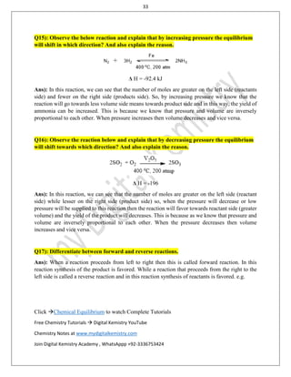 33
Click Chemical Equilibrium to watch Complete Tutorials
Free Chemistry Tutorials  Digital Kemistry YouTube
Chemistry Notes at www.mydigitalkemistry.com
Join Digital Kemistry Academy , WhatsAppp +92-3336753424
Q15): Observe the below reaction and explain that by increasing pressure the equilibrium
will shift in which direction? And also explain the reason.
Δ H = -92.4 kJ
Ans): In this reaction, we can see that the number of moles are greater on the left side (reactants
side) and fewer on the right side (products side). So, by increasing pressure we know that the
reaction will go towards less volume side means towards product side and in this way, the yield of
ammonia can be increased. This is because we know that pressure and volume are inversely
proportional to each other. When pressure increases then volume decreases and vice versa.
Q16): Observe the reaction below and explain that by decreasing pressure the equilibrium
will shift towards which direction? And also explain the reason.
Δ H = -196
Ans): In this reaction, we can see that the number of moles are greater on the left side (reactant
side) while lesser on the right side (product side) so, when the pressure will decrease or low
pressure will be supplied to this reaction then the reaction will favor towards reactant side (greater
volume) and the yield of the product will decreases. This is because as we know that pressure and
volume are inversely proportional to each other. When the pressure decreases then volume
increases and vice versa.
Q17): Differentiate between forward and reverse reactions.
Ans): When a reaction proceeds from left to right then this is called forward reaction. In this
reaction synthesis of the product is favored. While a reaction that proceeds from the right to the
left side is called a reverse reaction and in this reaction synthesis of reactants is favored. e.g.
 