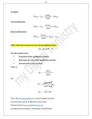 34
Click Chemical Equilibrium to watch Complete Tutorials
Free Chemistry Tutorials  Digital Kemistry YouTube
Chemistry Notes at www.mydigitalkemistry.com
Join Digital Kemistry Academy , WhatsAppp +92-3336753424
Example :
Forward Reaction:
Backward Reaction:
Q18): Following reaction can occur during lightning storms
For this reaction write
• Expression of the equilibrium constant
• Determine the units of the equilibrium constant
• Forward and reverse reactions
Ans): (I)
(II)
 