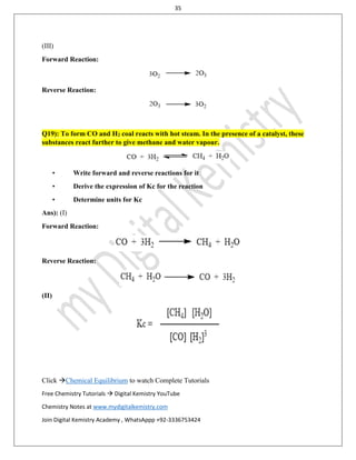 35
Click Chemical Equilibrium to watch Complete Tutorials
Free Chemistry Tutorials  Digital Kemistry YouTube
Chemistry Notes at www.mydigitalkemistry.com
Join Digital Kemistry Academy , WhatsAppp +92-3336753424
(III)
Forward Reaction:
Reverse Reaction:
Q19): To form CO and H2 coal reacts with hot steam. In the presence of a catalyst, these
substances react further to give methane and water vapour.
• Write forward and reverse reactions for it
• Derive the expression of Kc for the reaction
• Determine units for Kc
Ans): (I)
Forward Reaction:
Reverse Reaction:
(II)
 