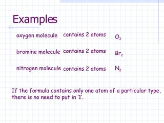 Examples oxygen molecule contains 2 atoms O 2 bromine molecule contains 2 atoms Br 2 nitrogen molecule contains 2 atoms N 2 If the formula contains only one atom of a particular type,  there is no need to put in ‘1’. 