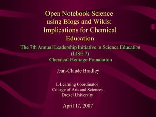Open Notebook Science  using Blogs and Wikis:  Implications for Chemical Education Jean-Claude Bradley E-Learning Coordinator  College of Arts and Sciences Drexel University April 17, 2007 The 7th Annual Leadership Initiative in Science Education (LISE 7)  Chemical Heritage Foundation 