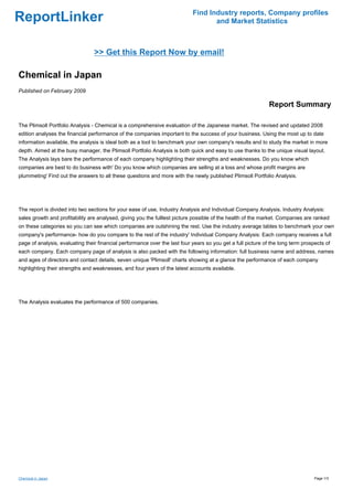 Find Industry reports, Company profiles
ReportLinker                                                                       and Market Statistics



                                 >> Get this Report Now by email!

Chemical in Japan
Published on February 2009

                                                                                                              Report Summary

The Plimsoll Portfolio Analysis - Chemical is a comprehensive evaluation of the Japanese market. The revised and updated 2008
edition analyses the financial performance of the companies important to the success of your business. Using the most up to date
information available, the analysis is ideal both as a tool to benchmark your own company's results and to study the market in more
depth. Aimed at the busy manager, the Plimsoll Portfolio Analysis is both quick and easy to use thanks to the unique visual layout.
The Analysis lays bare the performance of each company highlighting their strengths and weaknesses. Do you know which
companies are best to do business with' Do you know which companies are selling at a loss and whose profit margins are
plummeting' Find out the answers to all these questions and more with the newly published Plimsoll Portfolio Analysis.




The report is divided into two sections for your ease of use, Industry Analysis and Individual Company Analysis. Industry Analysis:
sales growth and profitability are analysed, giving you the fulllest picture possible of the health of the market. Companies are ranked
on these categories so you can see which companies are outshining the rest. Use the industry average tables to benchmark your own
company's performance- how do you compare to the rest of the industry' Individual Company Analysis: Each company receives a full
page of analysis, evaluating their financial performance over the last four years so you get a full picture of the long term prospects of
each company. Each company page of analysis is also packed with the following information: full business name and address, names
and ages of directors and contact details, seven unique 'Plimsoll' charts showing at a glance the performance of each company
highlighting their strengths and weaknesses, and four years of the latest accounts available.




The Analysis evaluates the performance of 500 companies.




Chemical in Japan                                                                                                                 Page 1/3
 