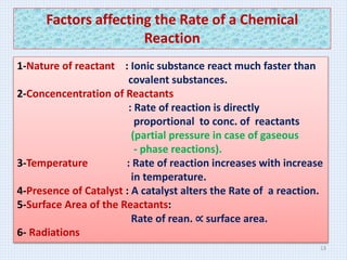 Factors affecting the Rate of a Chemical
Reaction
1-Nature of reactant : Ionic substance react much faster than
covalent substances.
2-Concencentration of Reactants
: Rate of reaction is directly
proportional to conc. of reactants
(partial pressure in case of gaseous
- phase reactions).
3-Temperature : Rate of reaction increases with increase
in temperature.
4-Presence of Catalyst : A catalyst alters the Rate of a reaction.
5-Surface Area of the Reactants:
Rate of rean. ∝ surface area.
6- Radiations
13
 