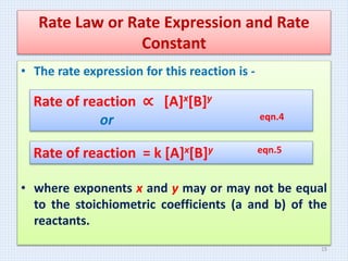Rate Law or Rate Expression and Rate
Constant
• The rate expression for this reaction is -
• where exponents x and y may or may not be equal
to the stoichiometric coefficients (a and b) of the
reactants.
Rate of reaction ∝ [A]x[B]y
or eqn.4
Rate of reaction = k [A]x[B]y eqn.5
15
 