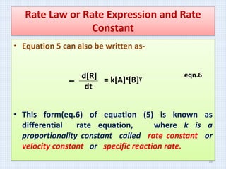 Rate Law or Rate Expression and Rate
Constant
• Equation 5 can also be written as-
eqn.6
• This form(eq.6) of equation (5) is known as
differential rate equation, where k is a
proportionality constant called rate constant or
velocity constant or specific reaction rate.
d[R]
dt
= k[A]x[B]y
16
 