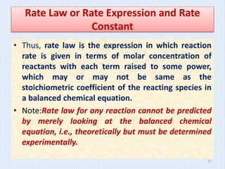Rate Law or Rate Expression and Rate
Constant
• Thus, rate law is the expression in which reaction
rate is given in terms of molar concentration of
reactants with each term raised to some power,
which may or may not be same as the
stoichiometric coefficient of the reacting species in
a balanced chemical equation.
• Note:Rate law for any reaction cannot be predicted
by merely looking at the balanced chemical
equation, i.e., theoretically but must be determined
experimentally.
17
 