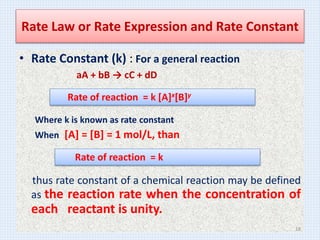 Rate Law or Rate Expression and Rate Constant
• Rate Constant (k) : For a general reaction
aA + bB → cC + dD
Where k is known as rate constant
When [A] = [B] = 1 mol/L, than
thus rate constant of a chemical reaction may be defined
as the reaction rate when the concentration of
each reactant is unity.
Rate of reaction = k [A]x[B]y
Rate of reaction = k
18
 