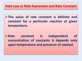 The value of rate constant is definite and
constant for a particular reaction at given
temperature.
Rate constant is independent of
concentration of reactants it depends only
upon temperature and presence of catalyst.
Rate Law or Rate Expression and Rate Constant
19
 