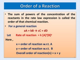 • The sum of powers of the concentration of the
reactants in the rate law expression is called the
order of that chemical reaction.
• For a general reaction
aA + bB → cC + dD
Let Rate of reaction = k [A]x[B]y
Here ,
x = order of reaction w.r.t. A
y = order of reaction w.r.t. B
Overall order of reaction(n) = x + y
20
 