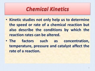• Kinetic studies not only help us to determine
the speed or rate of a chemical reaction but
also describe the conditions by which the
reaction rates can be altered.
• The factors such as concentration,
temperature, pressure and catalyst affect the
rate of a reaction.
3
 
