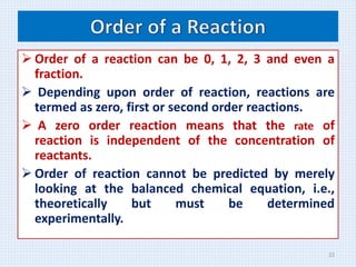  Order of a reaction can be 0, 1, 2, 3 and even a
fraction.
 Depending upon order of reaction, reactions are
termed as zero, first or second order reactions.
 A zero order reaction means that the rate of
reaction is independent of the concentration of
reactants.
 Order of reaction cannot be predicted by merely
looking at the balanced chemical equation, i.e.,
theoretically but must be determined
experimentally.
22
 