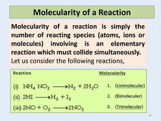 Molecularity of a Reaction
Molecularity of a reaction is simply the
number of reacting species (atoms, ions or
molecules) involving is an elementary
reaction which must collide simultaneously.
Let us consider the following reactions,
26
 
