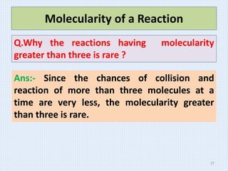 Ans:- Since the chances of collision and
reaction of more than three molecules at a
time are very less, the molecularity greater
than three is rare.
Molecularity of a Reaction
Q.Why the reactions having molecularity
greater than three is rare ?
27
 