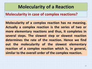 Molecularity of a Reaction
Molecularity in case of complex reactions?
Molecularity of a complex reaction has no meaning.
Actually a complex reaction is the series of two or
more elementary reactions and thus, it completes in
several steps. The slowest step or slowest reaction
determines the rate of the reaction. Hence we find
out the molecularity of the slowest elementary
reaction of a complex reaction which is, in general,
similar to the overall order of the complex reaction.
28
 