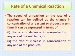 • The speed of a reaction or the rate of a
reaction can be defined as the change in
concentration of a reactant or product in unit
time. It can be expressed in terms of:
• (i) the rate of decrease in concentration of
any one of the reactants, or
• (ii) the rate of increase in concentration of
any one of the products.
4
 