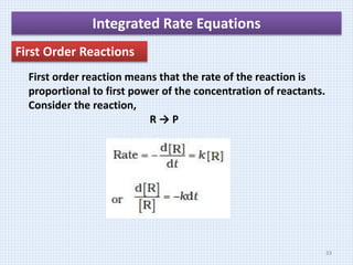 Integrated Rate Equations
First Order Reactions
First order reaction means that the rate of the reaction is
proportional to first power of the concentration of reactants.
Consider the reaction,
R → P
33
 