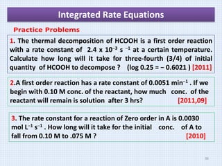 Integrated Rate Equations
1. The thermal decomposition of HCOOH is a first order reaction
with a rate constant of 2.4 x 10─3 s ─1 at a certain temperature.
Calculate how long will it take for three-fourth (3/4) of initial
quantity of HCOOH to decompose ? (log 0.25 = − 0.6021 ) [2011]
2.A first order reaction has a rate constant of 0.0051 min─1 . If we
begin with 0.10 M conc. of the reactant, how much conc. of the
reactant will remain is solution after 3 hrs? [2011,09]
3. The rate constant for a reaction of Zero order in A is 0.0030
mol L─1 s─1 . How long will it take for the initial conc. of A to
fall from 0.10 M to .075 M ? [2010]
36
 