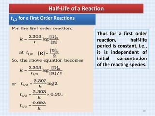 Half-Life of a Reaction
t1/2 for a First Order Reactions
Thus for a first order
reaction, half-life
period is constant, i.e.,
it is independent of
initial concentration
of the reacting species.
38
 